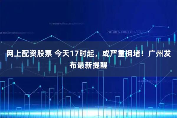 网上配资股票 今天17时起，或严重拥堵！广州发布最新提醒