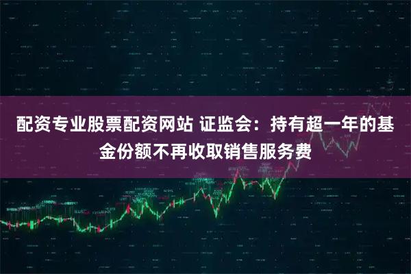 配资专业股票配资网站 证监会：持有超一年的基金份额不再收取销售服务费