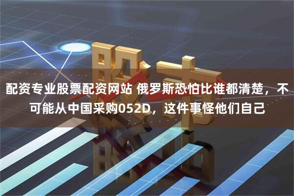 配资专业股票配资网站 俄罗斯恐怕比谁都清楚，不可能从中国采购052D，这件事怪他们自己