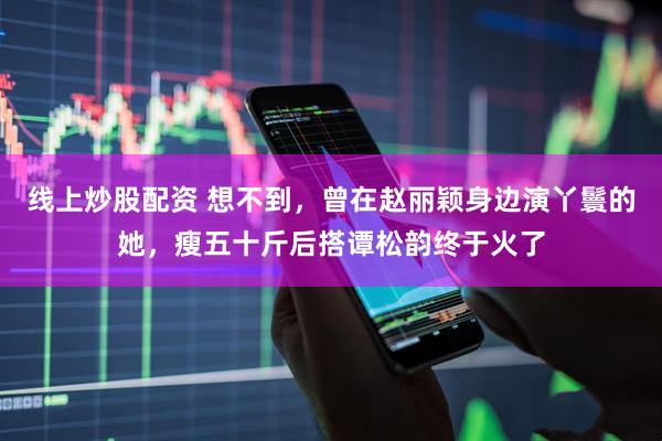 线上炒股配资 想不到，曾在赵丽颖身边演丫鬟的她，瘦五十斤后搭谭松韵终于火了