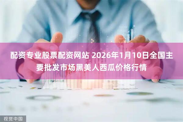 配资专业股票配资网站 2026年1月10日全国主要批发市场黑美人西瓜价格行情