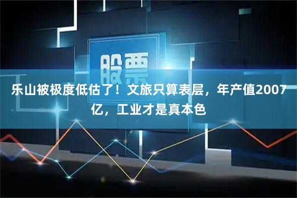 乐山被极度低估了！文旅只算表层，年产值2007亿，工业才是真本色