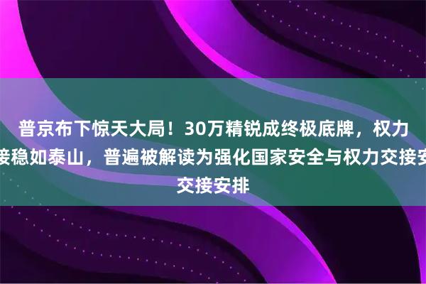 普京布下惊天大局！30万精锐成终极底牌，权力交接稳如泰山，普遍被解读为强化国家安全与权力交接安排