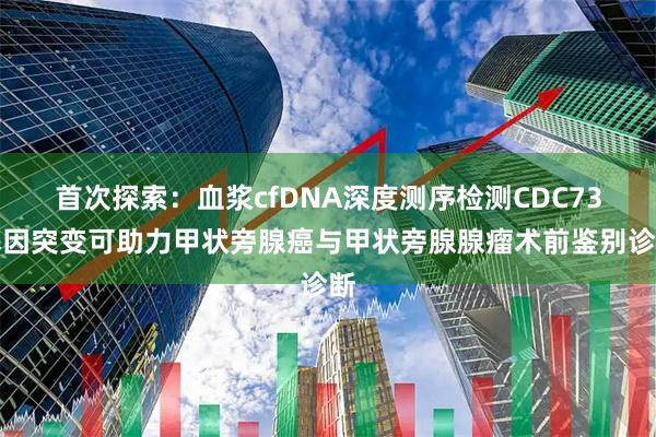 首次探索：血浆cfDNA深度测序检测CDC73基因突变可助力甲状旁腺癌与甲状旁腺腺瘤术前鉴别诊断