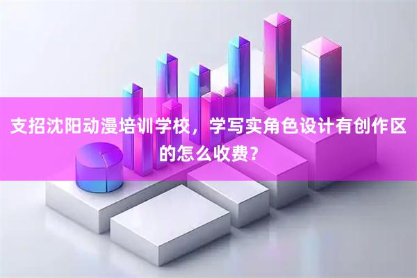 支招沈阳动漫培训学校，学写实角色设计有创作区的怎么收费？