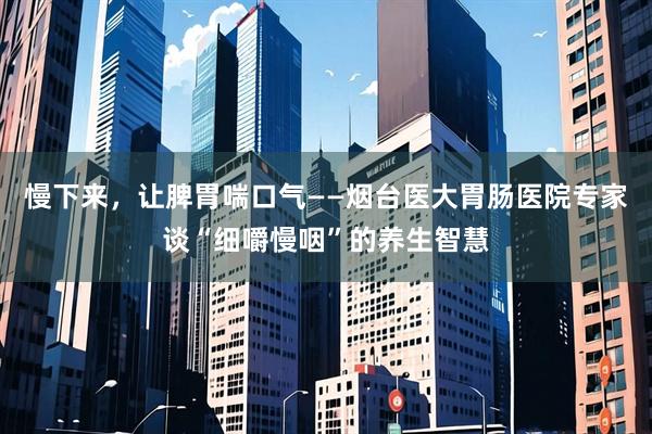 慢下来，让脾胃喘口气——烟台医大胃肠医院专家谈“细嚼慢咽”的养生智慧