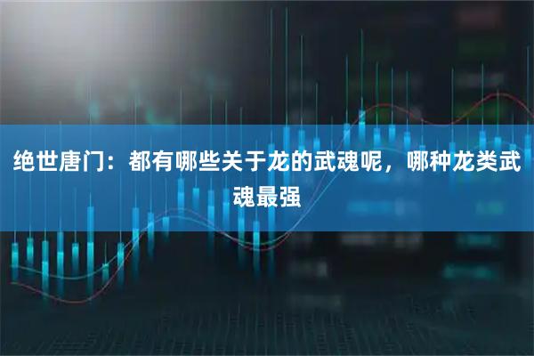 绝世唐门：都有哪些关于龙的武魂呢，哪种龙类武魂最强