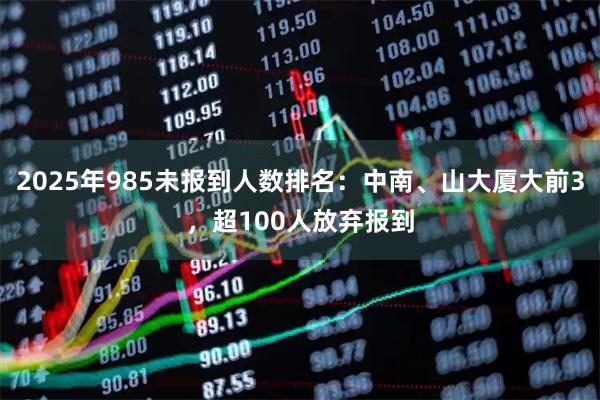 2025年985未报到人数排名：中南、山大厦大前3，超100人放弃报到