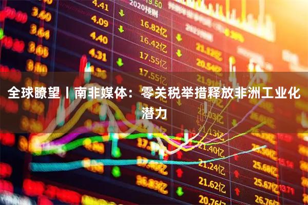 全球瞭望丨南非媒体：零关税举措释放非洲工业化潜力