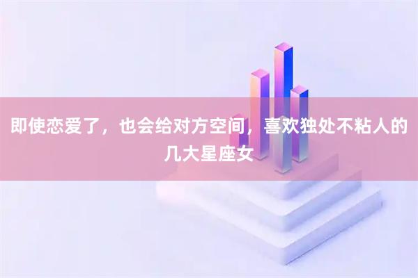即使恋爱了，也会给对方空间，喜欢独处不粘人的几大星座女
