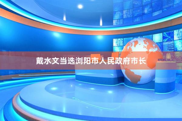 戴水文当选浏阳市人民政府市长