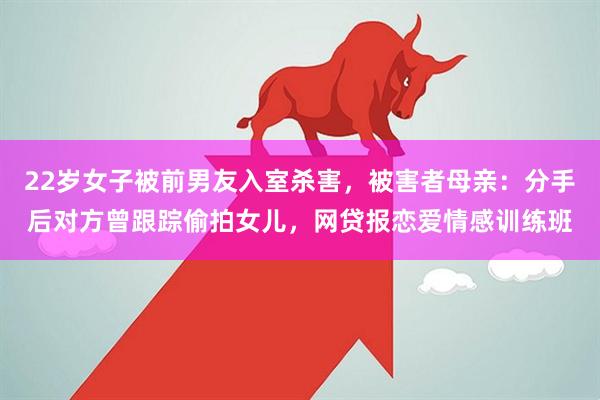 22岁女子被前男友入室杀害，被害者母亲：分手后对方曾跟踪偷拍女儿，网贷报恋爱情感训练班