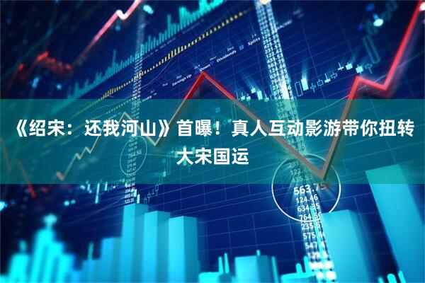 《绍宋：还我河山》首曝！真人互动影游带你扭转大宋国运