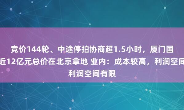竞价144轮、中途停拍协商超1.5小时，厦门国贸以近12亿元总价在北京拿地 业内：成本较高，利润空间有限