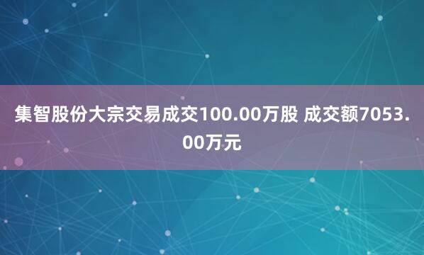 集智股份大宗交易成交100.00万股 成交额7053.00万元