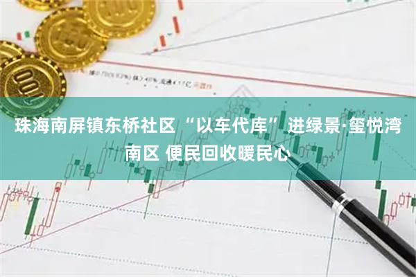 珠海南屏镇东桥社区 “以车代库” 进绿景·玺悦湾南区 便民回收暖民心