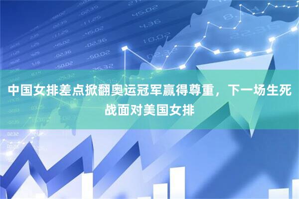 中国女排差点掀翻奥运冠军赢得尊重，下一场生死战面对美国女排