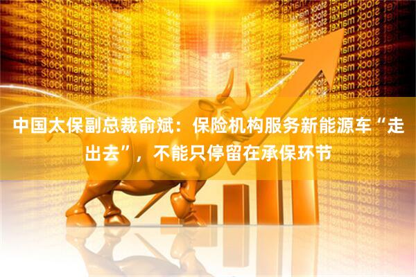 中国太保副总裁俞斌：保险机构服务新能源车“走出去”，不能只停留在承保环节