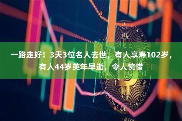 一路走好！3天3位名人去世，有人享寿102岁，有人44岁英年早逝，令人惋惜