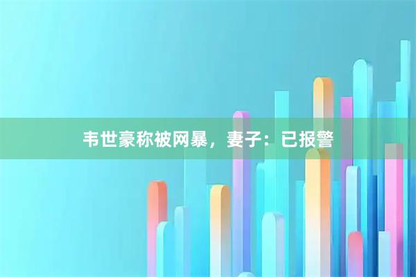 韦世豪称被网暴，妻子：已报警