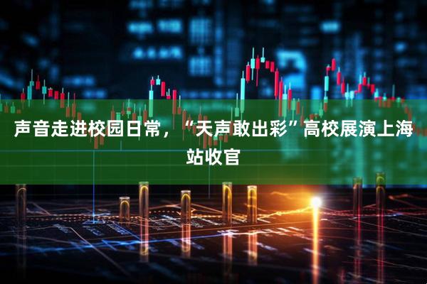 声音走进校园日常，“天声敢出彩”高校展演上海站收官