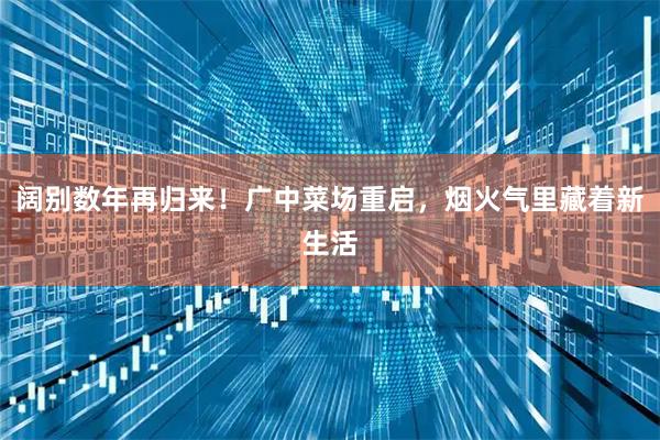阔别数年再归来！广中菜场重启，烟火气里藏着新生活