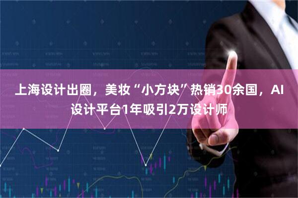 上海设计出圈，美妆“小方块”热销30余国，AI设计平台1年吸引2万设计师